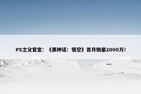 PS之父官宣：《黑神话：悟空》首月销量2000万！