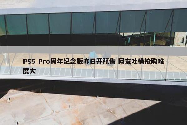 PS5 Pro周年纪念版昨日开预售 网友吐槽抢购难度大