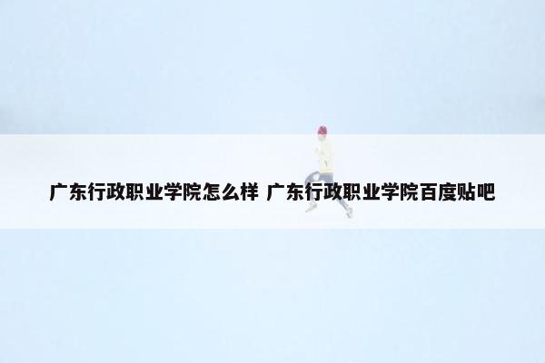 广东行政职业学院怎么样 广东行政职业学院百度贴吧