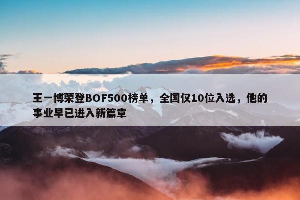 王一博荣登BOF500榜单，全国仅10位入选，他的事业早已进入新篇章