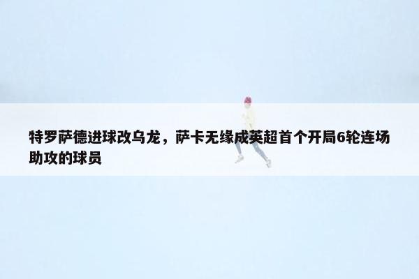 特罗萨德进球改乌龙，萨卡无缘成英超首个开局6轮连场助攻的球员