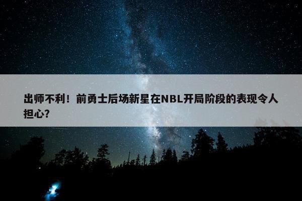 出师不利！前勇士后场新星在NBL开局阶段的表现令人担心？