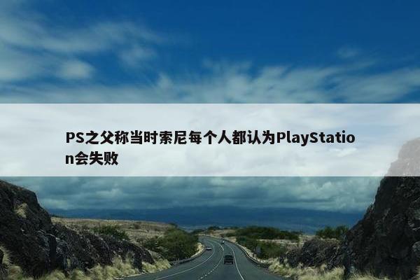 PS之父称当时索尼每个人都认为PlayStation会失败