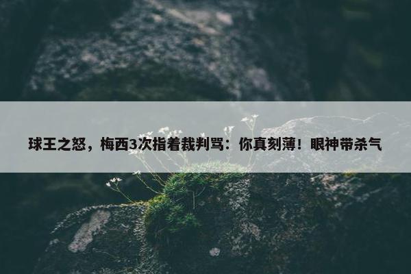 球王之怒，梅西3次指着裁判骂：你真刻薄！眼神带杀气