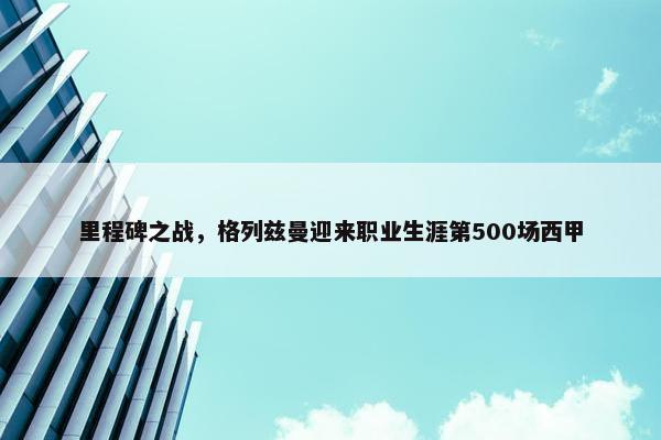 里程碑之战，格列兹曼迎来职业生涯第500场西甲