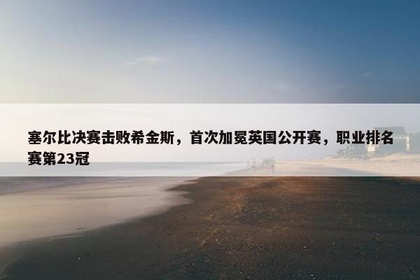 塞尔比决赛击败希金斯，首次加冕英国公开赛，职业排名赛第23冠