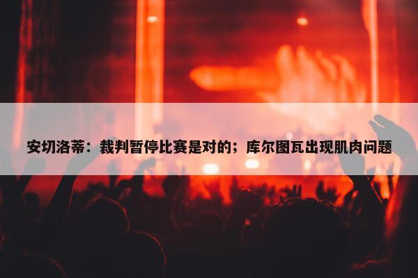 安切洛蒂：裁判暂停比赛是对的；库尔图瓦出现肌肉问题