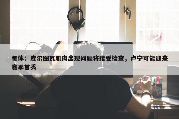 每体：库尔图瓦肌肉出现问题将接受检查，卢宁可能迎来赛季首秀