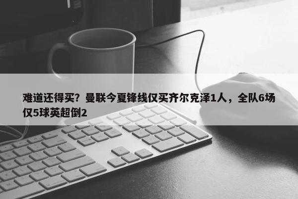 难道还得买？曼联今夏锋线仅买齐尔克泽1人，全队6场仅5球英超倒2