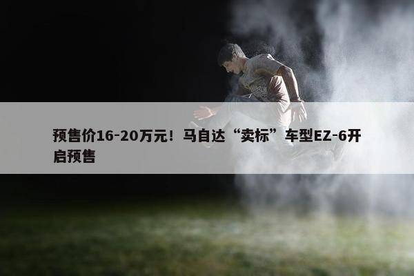 预售价16-20万元！马自达“卖标”车型EZ-6开启预售