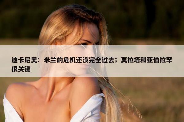 迪卡尼奥：米兰的危机还没完全过去；莫拉塔和亚伯拉罕很关键