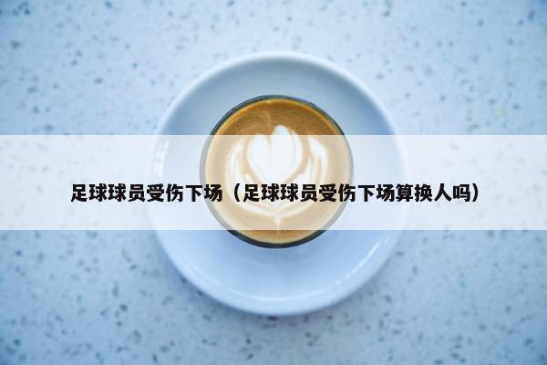 足球球员受伤下场（足球球员受伤下场算换人吗）