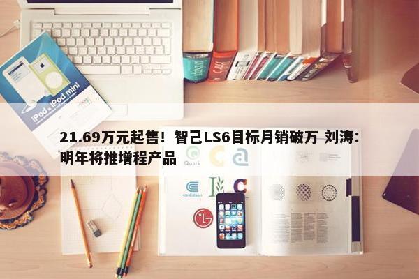 21.69万元起售！智己LS6目标月销破万 刘涛：明年将推增程产品