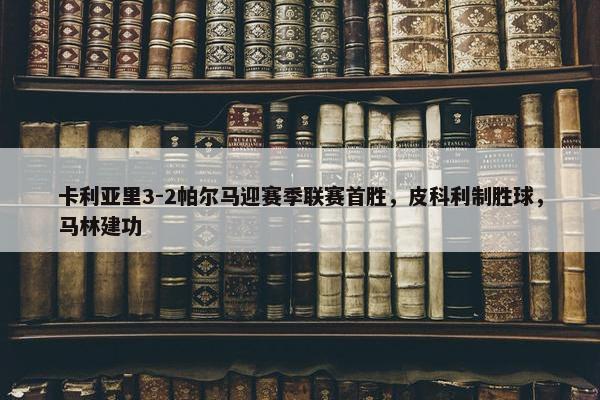 卡利亚里3-2帕尔马迎赛季联赛首胜，皮科利制胜球，马林建功