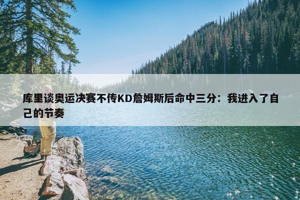 库里谈奥运决赛不传KD詹姆斯后命中三分：我进入了自己的节奏