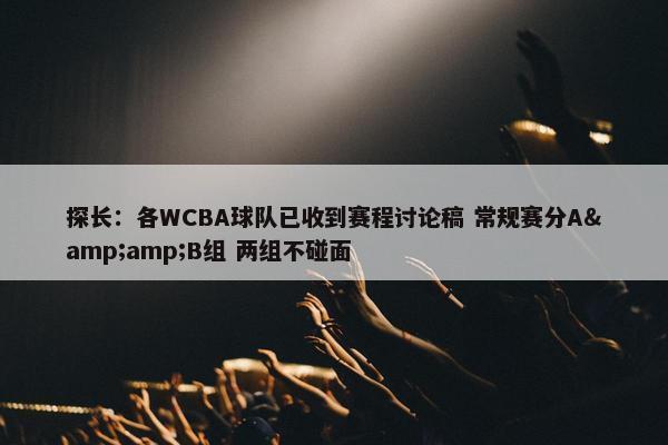 探长：各WCBA球队已收到赛程讨论稿 常规赛分A&amp;B组 两组不碰面