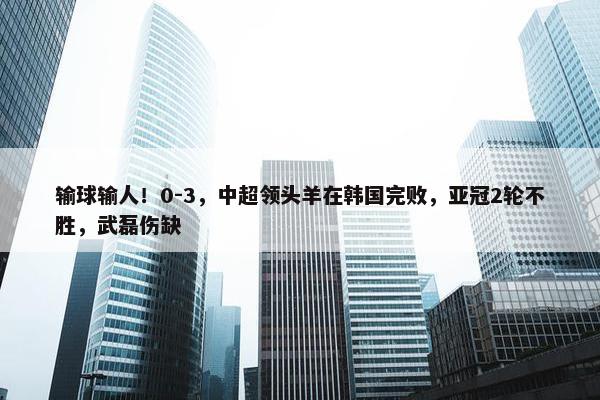 输球输人！0-3，中超领头羊在韩国完败，亚冠2轮不胜，武磊伤缺