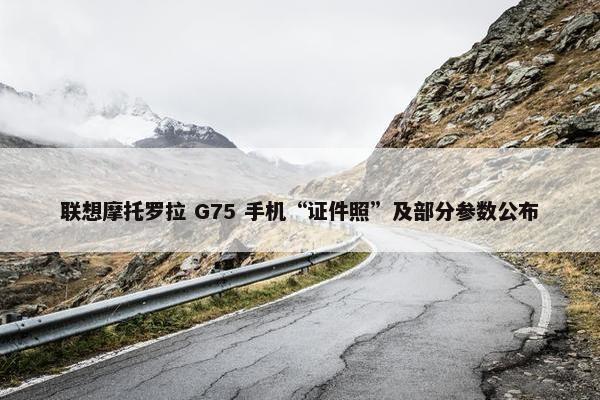 联想摩托罗拉 G75 手机“证件照”及部分参数公布