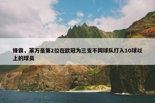 锋霸，莱万是第2位在欧冠为三支不同球队打入10球以上的球员