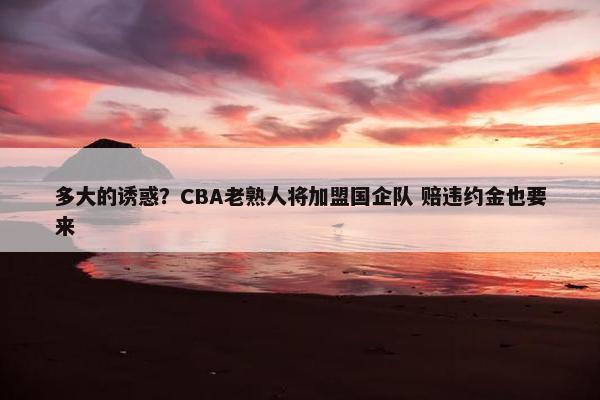 多大的诱惑？CBA老熟人将加盟国企队 赔违约金也要来