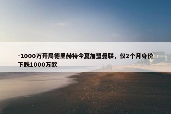 -1000万开局德里赫特今夏加盟曼联，仅2个月身价下跌1000万欧