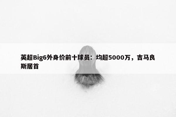 英超Big6外身价前十球员：均超5000万，吉马良斯居首