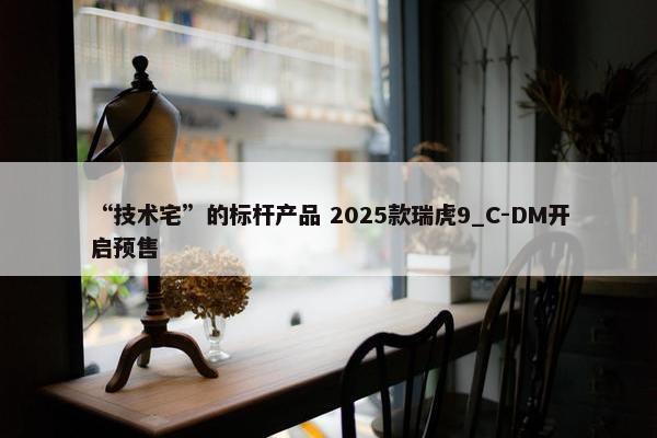 “技术宅”的标杆产品 2025款瑞虎9_C-DM开启预售