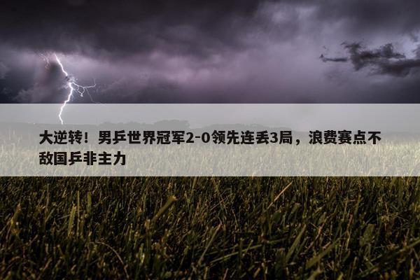 大逆转！男乒世界冠军2-0领先连丢3局，浪费赛点不敌国乒非主力