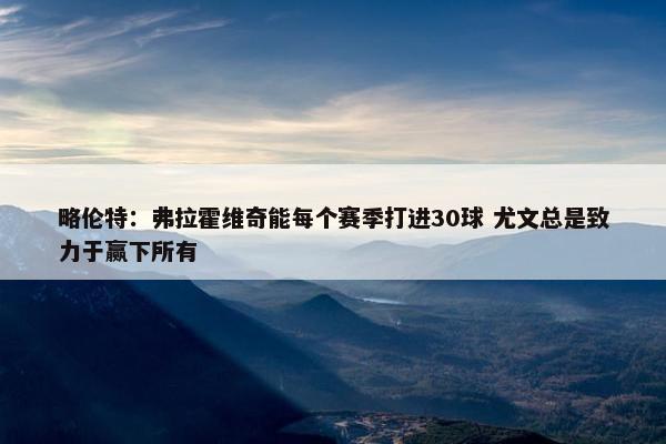 略伦特：弗拉霍维奇能每个赛季打进30球 尤文总是致力于赢下所有