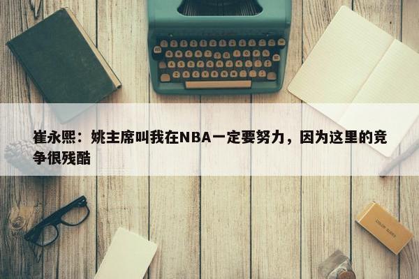 崔永熙：姚主席叫我在NBA一定要努力，因为这里的竞争很残酷