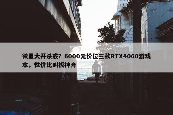 微星大开杀戒？6000元价位三款RTX4060游戏本，性价比叫板神舟