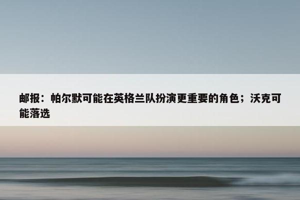 邮报：帕尔默可能在英格兰队扮演更重要的角色；沃克可能落选