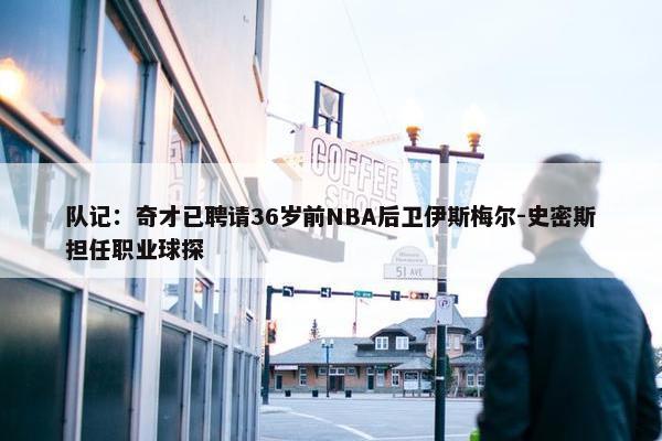 队记：奇才已聘请36岁前NBA后卫伊斯梅尔-史密斯担任职业球探