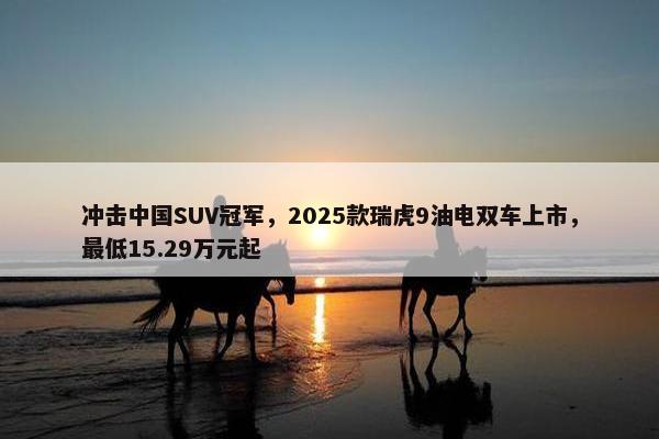 冲击中国SUV冠军，2025款瑞虎9油电双车上市，最低15.29万元起