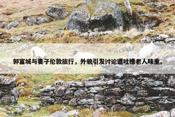 郭富城与妻子伦敦旅行，外貌引发讨论遭吐槽老人味重。