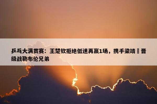 乒乓大满贯赛：王楚钦拒绝低迷再赢1场，携手梁靖崑晋级战勒布伦兄弟