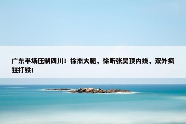 广东半场压制四川！徐杰大腿，徐昕张昊顶内线，双外疯狂打铁！