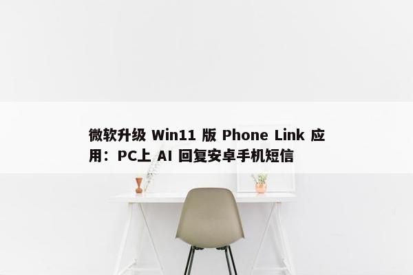 微软升级 Win11 版 Phone Link 应用：PC上 AI 回复安卓手机短信