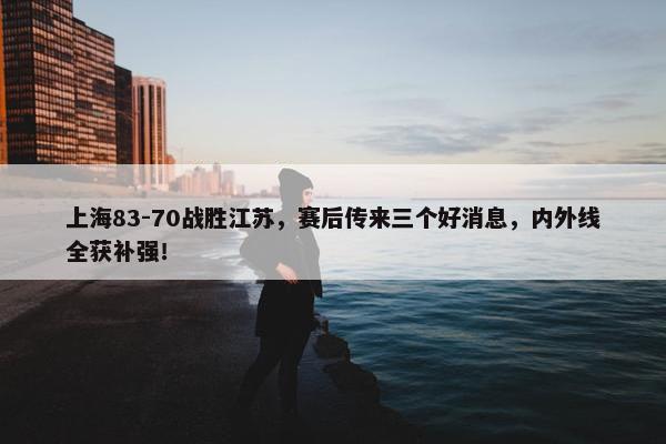 上海83-70战胜江苏，赛后传来三个好消息，内外线全获补强！