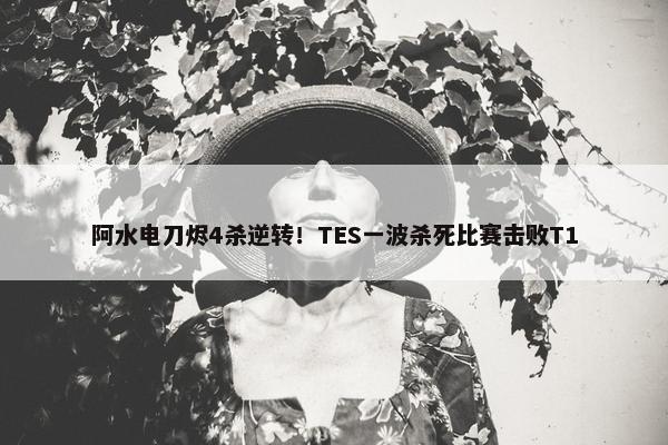 阿水电刀烬4杀逆转！TES一波杀死比赛击败T1