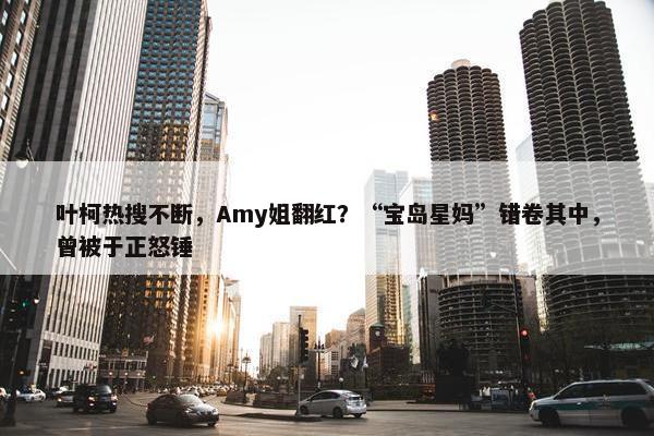 叶柯热搜不断，Amy姐翻红？“宝岛星妈”错卷其中，曾被于正怒锤