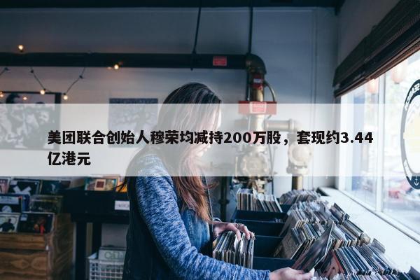 美团联合创始人穆荣均减持200万股，套现约3.44亿港元