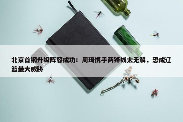 北京首钢升级阵容成功！周琦携手两锋线太无解，恐成辽篮最大威胁