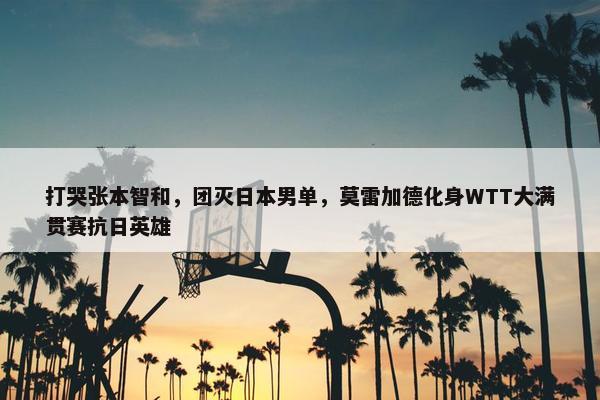 打哭张本智和，团灭日本男单，莫雷加德化身WTT大满贯赛抗日英雄