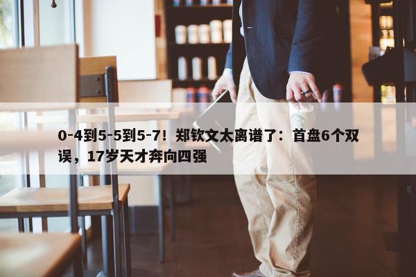 0-4到5-5到5-7！郑钦文太离谱了：首盘6个双误，17岁天才奔向四强