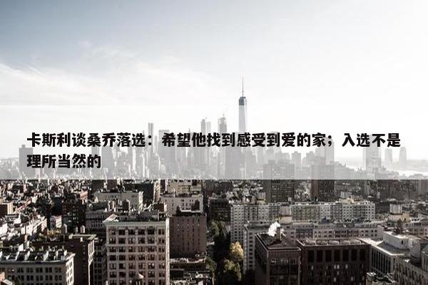 卡斯利谈桑乔落选：希望他找到感受到爱的家；入选不是理所当然的