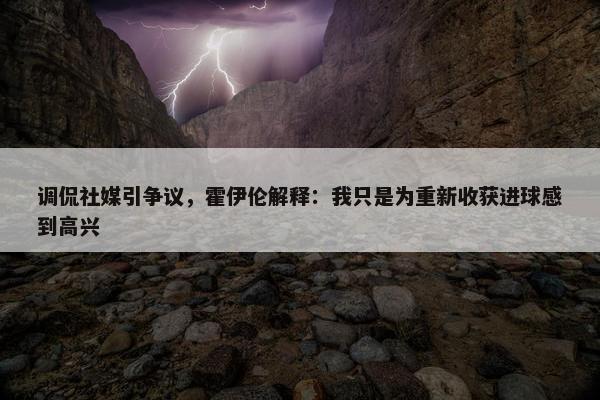 调侃社媒引争议，霍伊伦解释：我只是为重新收获进球感到高兴