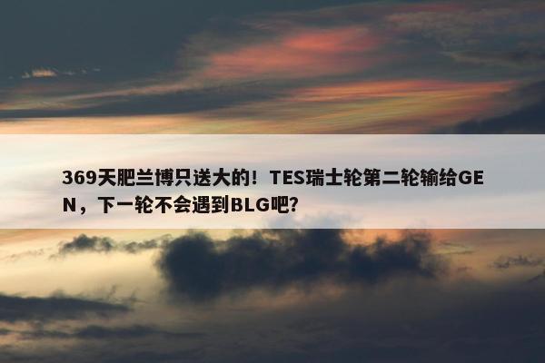 369天肥兰博只送大的！TES瑞士轮第二轮输给GEN，下一轮不会遇到BLG吧？