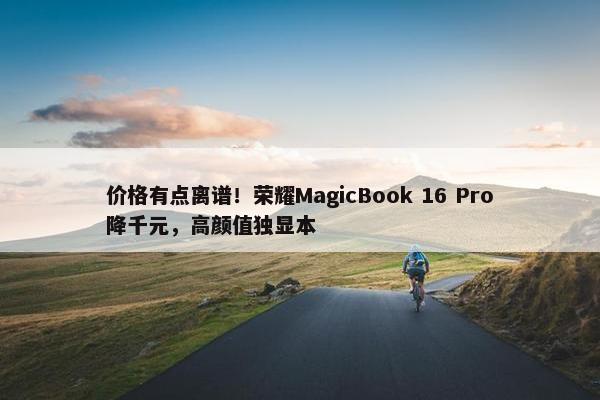 价格有点离谱！荣耀MagicBook 16 Pro降千元，高颜值独显本