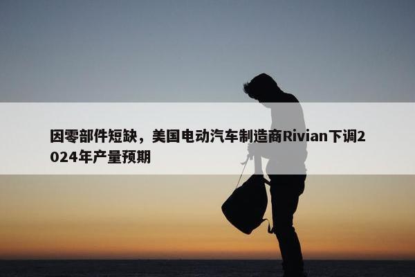 因零部件短缺，美国电动汽车制造商Rivian下调2024年产量预期